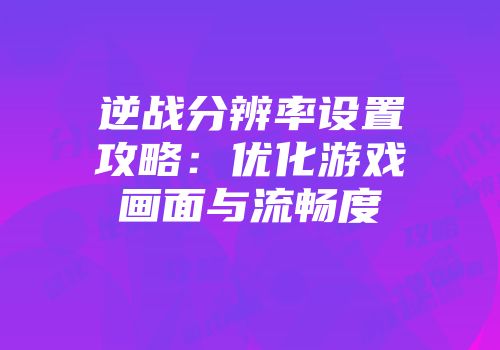 逆战分辨率设置攻略：优化游戏画面与流畅度