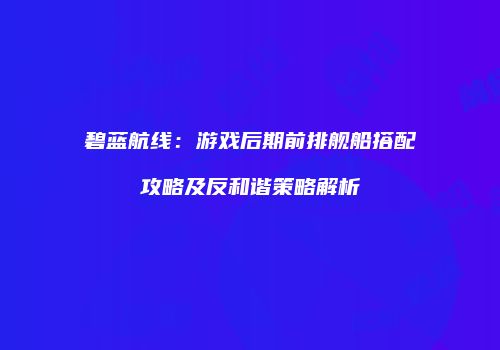 碧蓝航线：游戏后期前排舰船搭配攻略及反和谐策略解析
