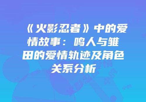 《火影忍者》中的爱情故事：鸣人与雏田的爱情轨迹及角色关系分析