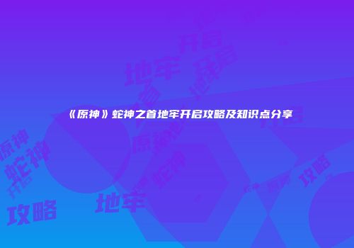《原神》蛇神之首地牢开启攻略及知识点分享