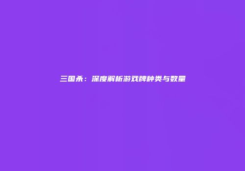 三国杀：深度解析游戏牌种类与数量