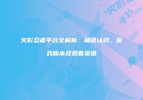 火影忍者平台全解析：角色认识、游戏版本及观看渠道
