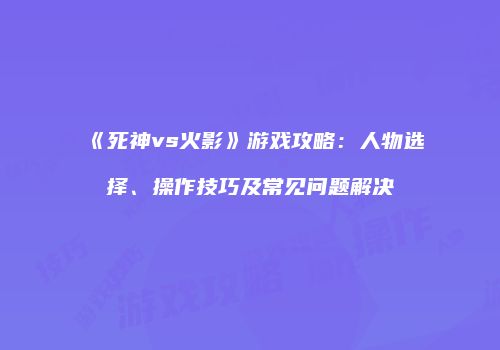 《死神vs火影》游戏攻略：人物选择、操作技巧及常见问题解决