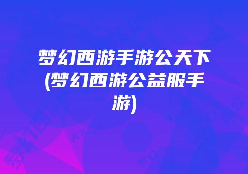 梦幻西游手游公天下(梦幻西游公益服手游)