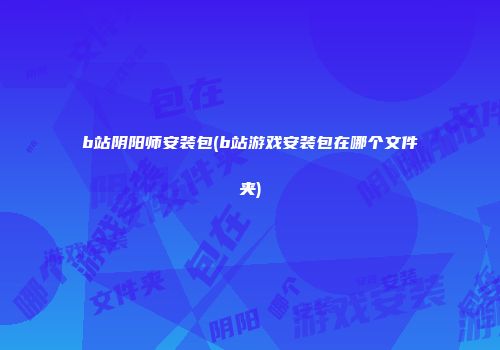 b站阴阳师安装包(b站游戏安装包在哪个文件夹)