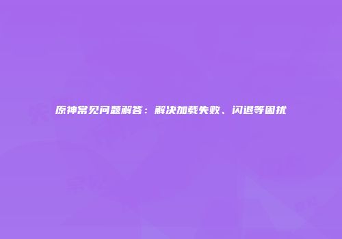 原神常见问题解答：解决加载失败、闪退等困扰