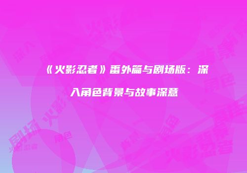 《火影忍者》番外篇与剧场版：深入角色背景与故事深意