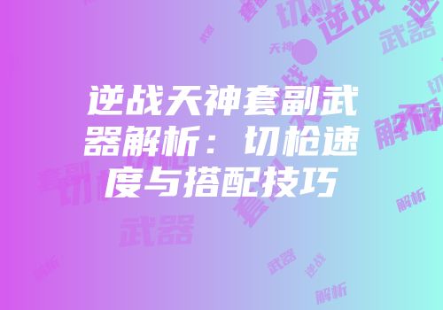 逆战天神套副武器解析：切枪速度与搭配技巧