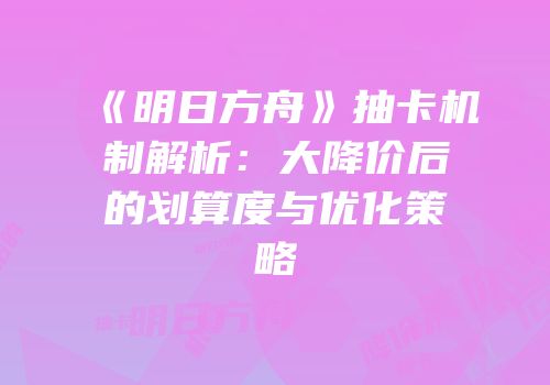 《明日方舟》抽卡机制解析：大降价后的划算度与优化策略