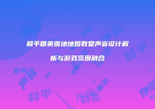 和平精英雪地地图教堂声音设计解析与游戏氛围融合