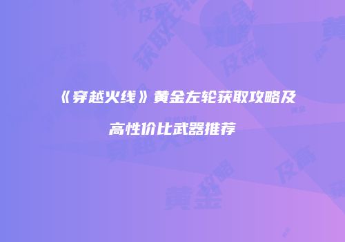 《穿越火线》黄金左轮获取攻略及高性价比武器推荐