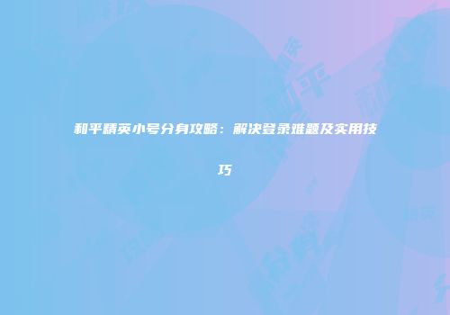 和平精英小号分身攻略：解决登录难题及实用技巧