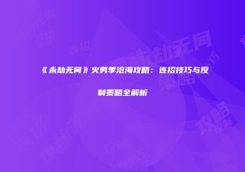 《永劫无间》火男季沧海攻略：连招技巧与反制策略全解析