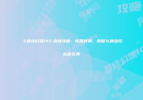 《最终幻想14》满级攻略：所需时间、策略与满级后必做任务