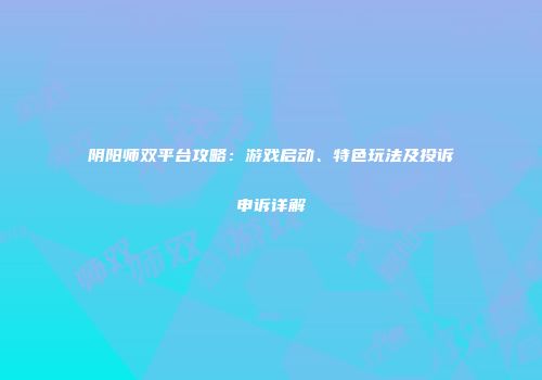 阴阳师双平台攻略：游戏启动、特色玩法及投诉申诉详解