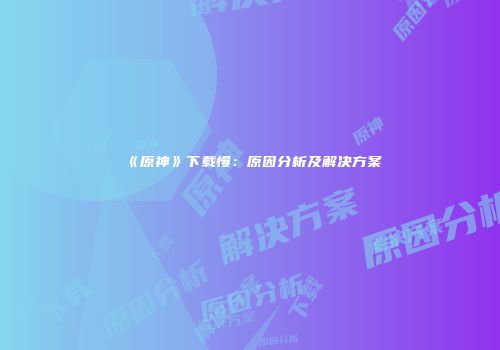 《原神》下载慢：原因分析及解决方案