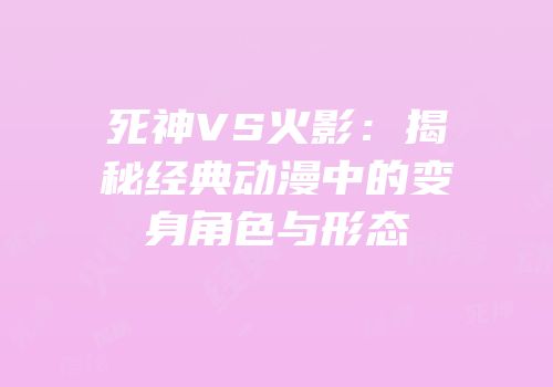 死神VS火影：揭秘经典动漫中的变身角色与形态