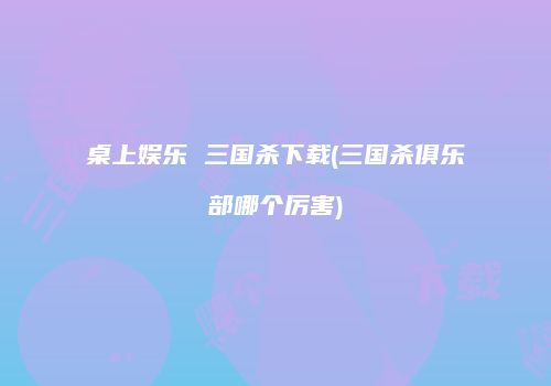 桌上娱乐 三国杀下载(三国杀俱乐部哪个厉害)