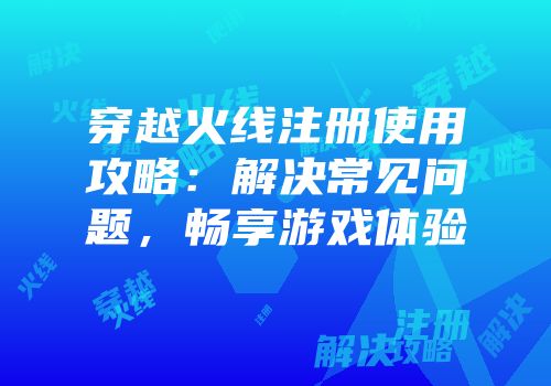 穿越火线注册使用攻略：解决常见问题，畅享游戏体验