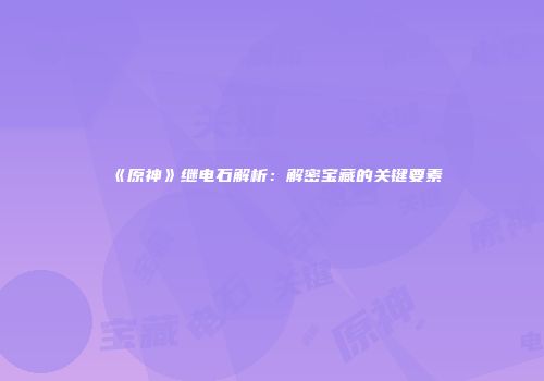 《原神》继电石解析：解密宝藏的关键要素