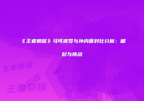 《王者荣耀》马可波罗与孙尚香对比分析：崛起与挑战
