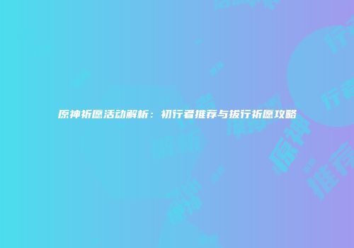 原神祈愿活动解析：初行者推荐与拔行祈愿攻略