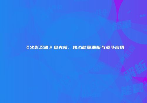 《火影忍者》查克拉：核心能量解析与战斗应用