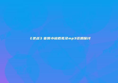 《逆战》音频小说概览及mp3资源探讨