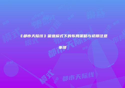 《都市天际线》困难模式下的布局策略与初期注意事项