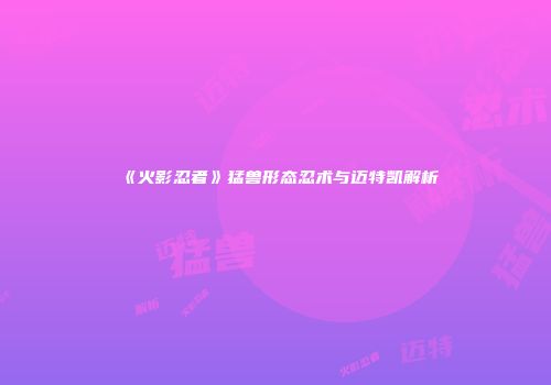 《火影忍者》猛兽形态忍术与迈特凯解析