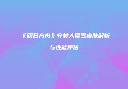 《明日方舟》守林人覆雪皮肤解析与性能评估