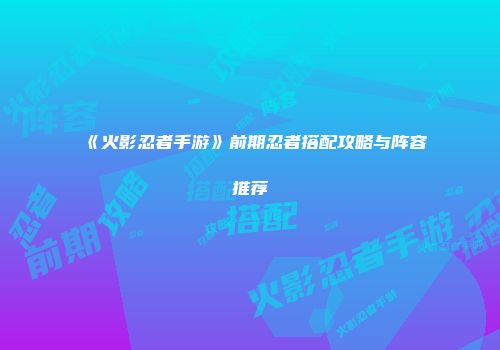 《火影忍者手游》前期忍者搭配攻略与阵容推荐