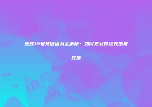 逆战18号充值返利全解析：如何更划算地充值与兑换