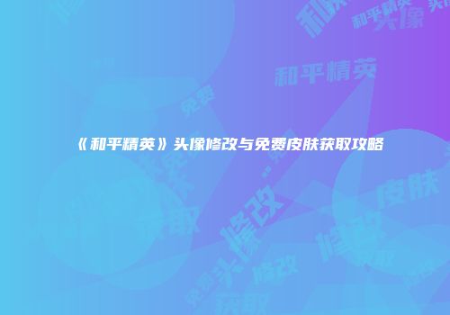 《和平精英》头像修改与免费皮肤获取攻略