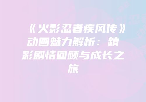 《火影忍者疾风传》动画魅力解析：精彩剧情回顾与成长之旅