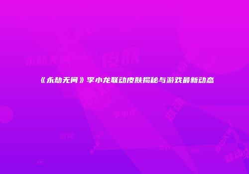 《永劫无间》李小龙联动皮肤揭秘与游戏最新动态