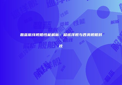 碧蓝航线舰船性能解析：超巡洋舰与各类舰船对比