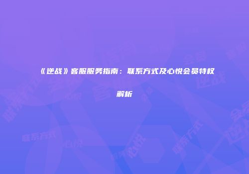 《逆战》客服服务指南：联系方式及心悦会员特权解析