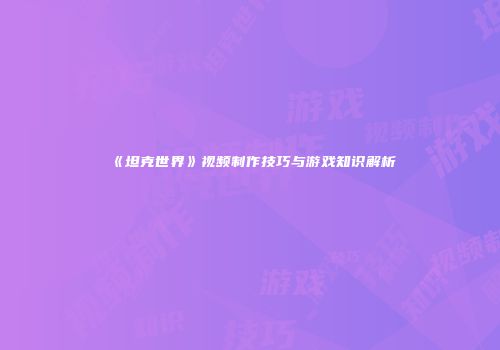 《坦克世界》视频制作技巧与游戏知识解析