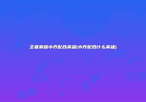 王者荣耀小乔配合英雄(小乔配合什么英雄)
