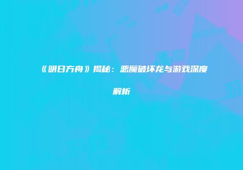 《明日方舟》揭秘：恶魔破坏龙与游戏深度解析