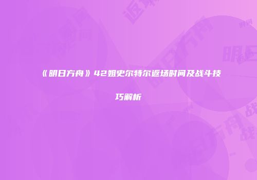 《明日方舟》42姐史尔特尔返场时间及战斗技巧解析