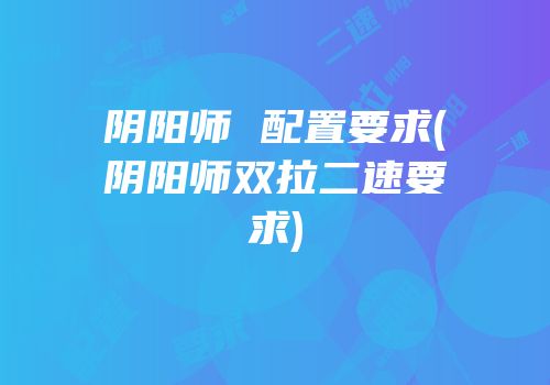 阴阳师 配置要求(阴阳师双拉二速要求)
