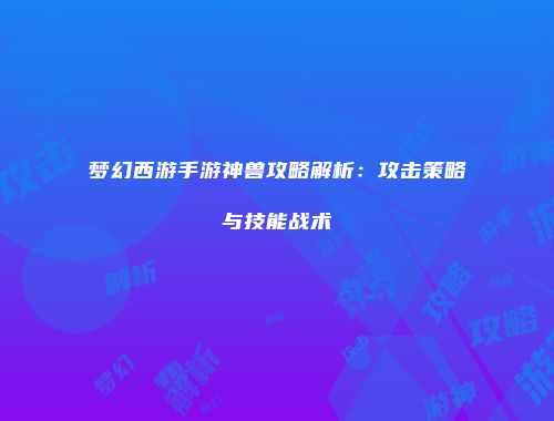 梦幻西游手游神兽攻略解析：攻击策略与技能战术