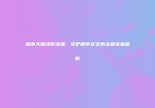 城市天际线防洪堤：守护都市安全的关键设施解析