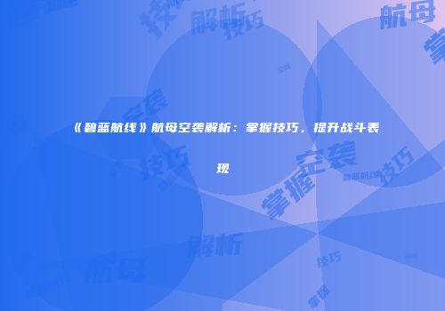 《碧蓝航线》航母空袭解析：掌握技巧，提升战斗表现