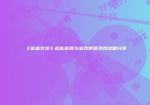 《穿越火线》战队招募与游戏伴侣寻找攻略分享