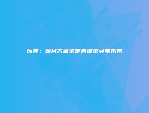 原神：璃月古董鉴定者琳琅寻宝指南