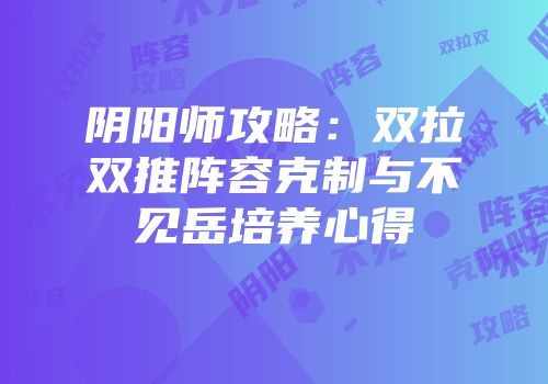 阴阳师攻略：双拉双推阵容克制与不见岳培养心得