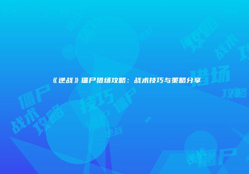 《逆战》僵尸猎场攻略：战术技巧与策略分享